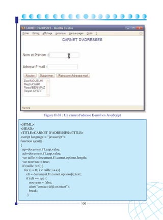Figure II-38 : Un carnet d'adresse E-mail en JavaScript
<HTML>
<HEAD>
<TITLE>CARNET D'ADRESSES</TITLE>
<script language = "javascript">
function ajout()
{
np=document.f1.znp.value;
adr=document.f1.znp.value;
var taille = document.f1.carnet.options.length;
var nouveau = true;
if (taille != 0){
for (i = 0; i < taille; i++){
elt = document.f1.carnet.options[i].text;
if (elt == np) {
nouveau = false;
alert("contact déjà existant");
break;
}
106

 