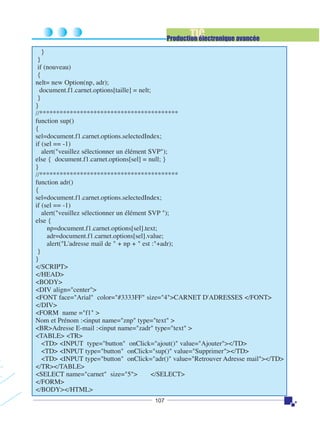 TIC

Production électronique avancée
}
}
if (nouveau)
{
nelt= new Option(np, adr);
document.f1.carnet.options[taille] = nelt;
}
}
//*****************************************
function sup()
{
sel=document.f1.carnet.options.selectedIndex;
if (sel == -1)
alert("veuillez sélectionner un élément SVP");
else { document.f1.carnet.options[sel] = null; }
}
//*****************************************
function adr()
{
sel=document.f1.carnet.options.selectedIndex;
if (sel == -1)
alert("veuillez sélectionner un élément SVP ");
else {
np=document.f1.carnet.options[sel].text;
adr=document.f1.carnet.options[sel].value;
alert("L'adresse mail de " + np + " est :"+adr);
}
}
</SCRIPT>
</HEAD>
<BODY>
<DIV align="center">
<FONT face="Arial" color="#3333FF" size="4">CARNET D'ADRESSES </FONT>
</DIV>
<FORM name ="f1" >
Nom et Prénom :<input name="znp" type="text" >
<BR>Adresse E-mail :<input name="zadr" type="text" >
<TABLE> <TR>
<TD> <INPUT type="button" onClick="ajout()" value="Ajouter"></TD>
<TD> <INPUT type="button" onClick="sup()" value="Supprimer"></TD>
<TD> <INPUT type="button" onClick="adr()" value="Retrouver Adresse mail"></TD>
</TR></TABLE>
<SELECT name="carnet" size="5">
</SELECT>
</FORM>
</BODY></HTML>
107

 