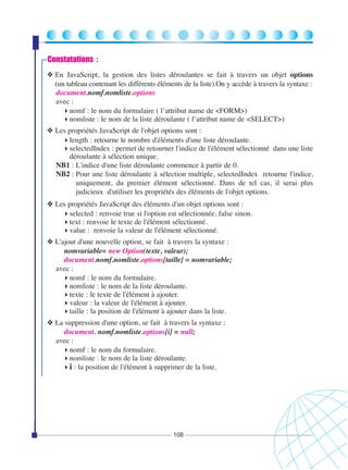 Constatations :
❖ En JavaScript, la gestion des listes déroulantes se fait à travers un objet options
(un tableau contenant les différents éléments de la liste).On y accède à travers la syntaxe :
document.nomf.nomliste.options
avec :
nomf : le nom du formulaire ( l’attribut name de <FORM>)
nomliste : le nom de la liste déroulante ( l’attribut name de <SELECT>)
❖ Les propriétés JavaScript de l'objet options sont :
length : retourne le nombre d'éléments d'une liste déroulante.
selectedIndex : permet de retourner l'indice de l'élément sélectionné dans une liste
déroulante à sélection unique.
NB1 : L'indice d'une liste déroulante commence à partir de 0.
NB2 : Pour une liste déroulante à sélection multiple, selectedIndex retourne l'indice,
uniquement, du premier élément sélectionné. Dans de tel cas, il serai plus
judicieux d'utiliser les propriétés des éléments de l'objet options.
❖ Les propriétés JavaScript des éléments d'un objet options sont :
selected : renvoie true si l'option est sélectionnée, false sinon.
text : renvoie le texte de l'élément sélectionné.
value : renvoie la valeur de l'élément sélectionné.
❖ L'ajout d'une nouvelle option, se fait à travers la syntaxe :
nomvariable= new Option(texte, valeur);
document.nomf.nomliste.options[taille] = nomvariable;
avec :
nomf : le nom du formulaire.
nomliste : le nom de la liste déroulante.
texte : le texte de l'élément à ajouter.
valeur : la valeur de l'élément à ajouter.
taille : la position de l'élément à ajouter dans la liste.
❖ La suppression d'une option, se fait à travers la syntaxe :
document. nomf.nomliste.options[i] = null;
avec :
nomf : le nom du formulaire.
nomliste : le nom de la liste déroulante.
i : la position de l'élément à supprimer de la liste.

108

 