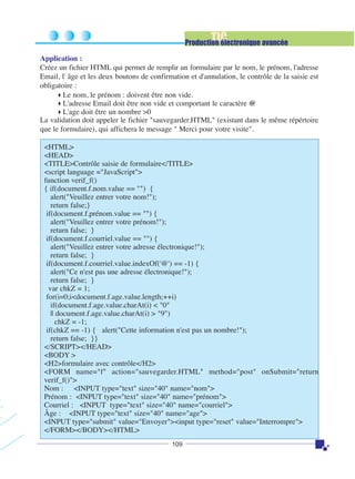TIC

Production électronique avancée
Application :
Créez un fichier HTML qui permet de remplir un formulaire par le nom, le prénom, l'adresse
Email, l' âge et les deux boutons de confirmation et d'annulation, le contrôle de la saisie est
obligatoire :
Le nom, le prénom : doivent être non vide.
L'adresse Email doit être non vide et comportant le caractère @
L'age doit être un nombre >0
La validation doit appeler le fichier "sauvegarder.HTML" (existant dans le même répértoire
que le formulaire), qui affichera le message " Merci pour votre visite".
<HTML>
<HEAD>
<TITLE>Contrôle saisie de formulaire</TITLE>
<script language ="JavaScript">
function verif_f()
{ if(document.f.nom.value == "") {
alert("Veuillez entrer votre nom!");
return false;}
if(document.f.prénom.value == "") {
alert("Veuillez entrer votre prénom!");
return false; }
if(document.f.courriel.value == "") {
alert("Veuillez entrer votre adresse électronique!");
return false; }
if(document.f.courriel.value.indexOf('@') == -1) {
alert("Ce n'est pas une adresse électronique!");
return false; }
var chkZ = 1;
for(i=0;i<document.f.age.value.length;++i)
if(document.f.age.value.charAt(i) < "0"
|| document.f.age.value.charAt(i) > "9")
chkZ = -1;
if(chkZ == -1) { alert("Cette information n'est pas un nombre!");
return false; }}
</SCRIPT></HEAD>
<BODY >
<H2>formulaire avec contrôle</H2>
<FORM name="f" action="sauvegarder.HTML" method="post" onSubmit="return
verif_f()">
Nom : <INPUT type="text" size="40" name="nom">
Prénom : <INPUT type="text" size="40" name="prénom">
Courriel : <INPUT type="text" size="40" name="courriel">
Âge : <INPUT type="text" size="40" name="age">
<INPUT type="submit" value="Envoyer"><input type="reset" value="Interrompre">
</FORM></BODY></HTML>
109

 