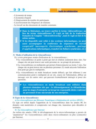TIC de collaboration
Outils
- L'économie de temps
- L'économie d'argent
- L'élargissement du nombre de participants
- L'accroissement des fréquences de réunions
- Le travail sur des documents de manière commune.

Infos

☛ Dans la littérature, on trouve parfois le terme vidéoconférence au

lieu du terme visioconférence. Il s'agit en fait de la traduction
française de l'anglais "videoconferencing", mais il s'agit en fait de la
même notion.
☛ Si les dispositifs sont reliés à des systèmes informatiques, on peut
aussi accompagner la conférence de séquences de travail
coopératif (messagerie électronique synchrone, partage
d'applications informatiques, transfert de fichiers synchrones, etc.)

3) Modes d'utilisation de la visioconférence
Il y a trois principaux modes d'utilisation de la visioconférence :
La visioconférence en point à point qui met en relation seulement deux sites. Sur
chaque site ont peut trouver une seule personne ou un groupe de personnes.
La visioconférence en multipoints qui permet d'interconnecter au moins 3 sites. Sur
chaque site on peut trouver une ou plusieurs personnes. Ce mode nécessite l'utilisation
d'un pont qui gère le multipoints.
La visioconférence en mode broadcast (mode diffusé), qui fait référence à une
communication point à multipoint où un site, source de l'information, diffuse un
message vers les autres sites, qui peuvent éventuellement interagir et poser des
questions.

Info

☛ Les visioconférences en mode broadcast sont utilisées dans

plusieurs domaines tels que : le téléenseignement, la télémédecine,
pour les stages d'entreprise ou lorsqu'un responsable désire s'adresser
au personnel d'une succursale de son entreprise.

4) Types de la visioconférence
a) La visioconférence par Réseaux Numériques à Intégration de services (RNIS) :
Ce type est utilisé depuis l'apparition de la visioconférence dans les années 80, les
données sont numérisées et compressées sur chaque site, transmises puis décodées et
restituées.
b) La visioconférence par Internet
Au milieu des années 1990, le développement de la micro-informatique a permis de
"populariser"' les visioconférences entre deux micro-ordinateurs ou plus (connectés)
par Internet.
11

 
