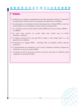 Retenons :
✍ JavaScript est un langage de programmation côté client permettant d’améliorer l’interactivité
des pages Web, en faisant recours à des structures de contrôle et des évènements.

✍ Les programmes en JavaScript sont notés directement dans le fichier HTML ou dans des
fichiers séparés. Ils sont interprétés en temps réel par le navigateur Web.

✍ Un script peut exister soit dans l'entête du fichier HTML et/ou entre les balises <BODY>
et </BODY>.

✍ Le script d'une fonction est souvent défini dans l'entête entre les balises
<HEAD> et </HEAD>.

✍ Le langage Javascript divise une page Web en objets, et pour chaque objet il y a des
propriétés et des méthodes.

✍ Contrairement au langage HTML ; JavaScript offre la possibilité d'utiliser plusieurs
événements.

✍ La programmation des événements se fait à travers l’utilisation d’attributs, désignant des
évènements, au niveau des balises HTML.

✍ JavaScript est doté de toutes les ressources nécessaires pour gérer les différents objets
graphiques des formulaires HTML.

110

 