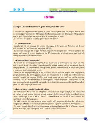 TIC

Production électronique avancée

Lecture
Ecrit par Olivier Hondermarck pour Tout JavaScript.com La confusion est grande dans les esprits entre JavaScript et Java. La plupart d'entre nous
ne connait pas vraiment les différences fondamentales entre ces 2 langages. On peut dire
que le seul élément qui les rapprochent se trouve dans le nom.
Je vais donc essayer de lister les principales différences.
1 - A quoi servent-ils ?
JavaScript est un langage de scripts développé à l'origine par Netscape et destiné
uniquement à s'intégrer dans les pages HTML.
Java est un langage développé par Sun. Il peut être intégré sous forme d'applet à des
pages web, mais il permet également de développer des applications ou des logiciels
complètement indépendants du net.
2 - Comment fonctionnent-ils ?
JavaScript est un langage interprété. C'est-à-dire que le code source du script est celui
qui va servir à son éxecution. Le navigateur lit le code source intégré aux pages, dans le
langage HTML, et interprète ce code pour en donner une exécution. Chaque navigateur
a sa propre interprétation du script.
Java est un langage compilé. C'est d'ailleurs le cas pour la plupart des langages de
programmation. Le développeur conçoit un programme et le code. Le code source est
ensuite compilé en langage illisible pour nous, mais qui sera exécuté par la machine
virtuelle Java. La machine virtuelle est intégrée à votre navigateur. Dans le code HTML
des pages, est codé un appel à une applet Java. L'applet Java, compilée par le développeur, est téléchargée puis exécutée.
3 - Interprété et compilé, les implications
Le code source JavaScript est interprété. En distribuant un javascript, il est impossible
de cacher le code source puisque le code source est directement utilisé pour l'exécution.
Avec JavaScript, il est ABSOLUMENT IMPOSSIBLE de cacher à vos visiteurs les
secrets de vos si belles pages.
Le code compilé de Java, souvent assez lourd à télécharger est illisible. Le code source
est protégé. (Même si on me signale l'existence de logiciels destinés à décompiler)
En Java, on parle d'applets, pour désigner de petites applications. En JavaScript, on parle
plutôt de scripts, qui impliquent plus l'idée de code source lisible.

111

 