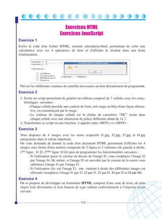 Exercices HTML
Exercices JavaScript
Exercice 1
Ecrire le code d'un fichier HTML, nommé calculatrice.html, permettant de créer une
calculatrice avec les 4 opérateurs de base et d'afficher le résultat dans une boite
d'information.

Prévoir les différentes routines de contrôle nécessaires au bon déroulement du programme.

Exercice 2
1- Ecrire un script permettant de générer un tableau composé de 7 cellules avec les caractéristiques suivantes :
- Chaque cellule possède une couleur de fond, soit rouge ou bleu d'une façon alternative, en commençant par le rouge.
- Le contenu de chaque cellule est la chaîne de caractères “TIC” écrite dans
chaque cellule avec une dimension de police différente allant de 1à 7.
2- Transformer ce script en une fonction à appeler entre <BOY> et </BOY>.

Exercice 3
Vous disposez de 4 images avec les noms respectifs I1.jpg, I2.jpg, I3.jpg et I4.jpg
enregistrées dans le même répertoire.
On vous demande de donner le code d'un document HTML permettant d'afficher les 4
images sous forme d'une matrice composée de 2 lignes et 2 colonnes (de gauche à droite,
1ère ligne : I1 I2, 2ème ligne: I3,I4) puis de programmer les fonctionnalités suivantes :
- Si l'utilisateur passe le curseur au-dessus de l'image I1, vous remplacez l'image I2
par l'image I4. De même, si l'image I2 est survolée par le curseur de la souris vous
substituez l'image I1 par l'image I3.
- Si l'utilisateur clic sur l'image I3, une rotation à droite des différentes images est
effectuée (remplacer l'image I1 par I3, I2 par I1, I2 par I1, I4 par I2 et I3 par I4).

Exercice 4
On se propose de développer un formulaire HTML composé d'une zone de texte, de trois
objets liste déroulante et d'un bouton de type submit conformément à l'imprime écran
suivant :
112

 