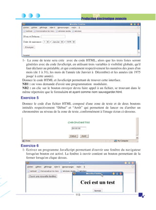 TIC

Production électronique avancée

1- La zone de texte sera crée avec du code HTML, alors que les trois listes seront
générées avec du code JavaScript, en utilisant trois variables à visibilité globale, qu'il
faut déclarer au préalable, et qui contiennent respectivement les numéros des jours d'un
mois (de 1 à 31), les mois de l'année (de Janvier à Décembre) et les années (de 1975
jusqu' à cette année).
Donnez le code HTML et JavaScript permettant de trouver cette interface.
NB1 : on vous demande d'avoir une programmation modulaire.
NB2 : un clic sur le bouton envoyer devra faire appel à un fichier, se trouvant dans le
même répertoire que le formulaire et ayant comme nom sauvegarder.html.

Exercice 5
Donnez le code d'un fichier HTML composé d'une zone de texte et de deux boutons
intitulés respectivement “Début” et “Arrêt” qui permettent de lancer ou d'arrêter un
chronomètre au niveau de la zone de texte, conformément à l'image écran ci-dessous.

Exercice 6
1- Ecrivez un programme JavaScript permettant d'ouvrir une fenêtre du navigateur
lorsqu'un bouton est activé. La fenêtre à ouvrir contient un bouton permettant de la
fermer lorsqu'on clique dessus.

113

 