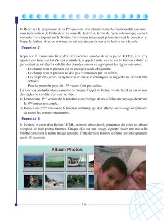 1- Réécrivez le programme de la 1ère question, afin d'implémenter la fonctionnalité suivante :
sans intervention de l'utilisateur, la nouvelle fenêtre se ferme de façon automatique après 4
secondes. En cliquant sur le bouton, l'utilisateur interrompt prématurément le compteur et
ferme la fenêtre. Avec ce système, on est certain que la nouvelle fenêtre sera fermée.

Exercice 7
Reprenez le formulaire livre d'or de l'exercice numéro 4 de la partie HTML, afin d' y
ajouter une fonction JavaScript contrôle(), à appeler suite au clic sur le bouton valider et
permettant de vérifier la validité des données saisies en appliquant les règles suivantes :
- Le champ nom et prénom est un champ à saisie obligatoire.
- Le champ nom et prénom ne doit pas commencer par un chiffre.
- Les propriétés genre, navigateur(s) utilisé(s) et remarques ou suggestions doivent être
définies.
- Pour la propriété pays, la 1ère valeur n'est pas valide.
La fonction contrôle() doit permettre de bloquer l'appel du fichier valider.html en cas où une
des règles de validité n'est pas vérifiée .
1- Donnez une 1ère version de la fonction contrôle()qui devra afficher un message décrivant
la 1ère erreur rencontrée.
2- Donnez une 2ème version de la fonction contrôle() qui doit afficher un message récapitulatif
de toutes les erreurs rencontrées.

Exercice 8
1- Ecrivez le code d'un fichier HTML, nommé album.html, permettant de créer un album
composé de huit photos timbres. Chaque clic sur une image vignette ouvre une nouvelle
fenêtre contenant la même image agrandie. Cette dernière fenêtre se ferme automatiquement
après 15 secondes.

114

 