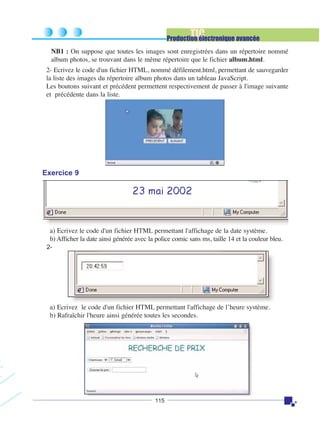 TIC

Production électronique avancée
NB1 : On suppose que toutes les images sont enregistrées dans un répertoire nommé
album photos, se trouvant dans le même répertoire que le fichier album.html.
2- Ecrivez le code d'un fichier HTML, nommé défilement.html, permettant de sauvegarder
la liste des images du répertoire album photos dans un tableau JavaScript.
Les boutons suivant et précédent permettent respectivement de passer à l'image suivante
et précédente dans la liste.

Exercice 9

a) Ecrivez le code d'un fichier HTML permettant l'affichage de la date système.
b) Afficher la date ainsi générée avec la police comic sans ms, taille 14 et la couleur bleu.
2-

a) Ecrivez le code d'un fichier HTML permettant l'affichage de l’heure système.
b) Rafraîchir l'heure ainsi générée toutes les secondes.

115

 