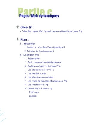 Partie c

Pages Web dynamiques
Objectif :
- Créer des pages Web dynamiques en utilisant le langage Php

Plan :
I - Introduction
1. Qu'est ce qu'un Site Web dynamique ?
2. Principe de fonctionnement
II - Le langage Php
1. Présentation
2. Environnement de développement
3. Syntaxe de base du langage Php
4. Les structures de données
5. Les entrées sorties
6. Les structures de contrôle
7. Les types de données structurés en Php
8. Les fonctions en Php
9. Utiliser MySQL avec Php
Exercices
Lecture

 