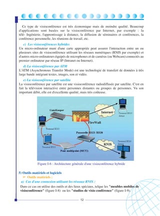 Ce type de visioconférence est très économique mais de moindre qualité. Beaucoup
d'applications sont basées sur la visioconférence par Internet, par exemple : la
télé- Ingénierie, l'apprentissage à distance, la diffusion de séminaires et conférences, la
conférence personnelle, les réunions de travail, etc.
c) Les visioconférences hybrides
Un micro-ordinateur muni d'une carte appropriée peut assurer l'interaction entre un ou
plusieurs sites de visioconférence utilisant les réseaux numériques (RNIS par exemple) et
d'autres micro-ordinateurs équipés de microphones et de caméras (ou Webcam) connectés au
premier ordinateur par réseau IP (Intranet ou Internet).
d) La visioconférence par ATM
L'ATM (Asynchronous Transfer Mode) est une technologie de transfert de données à très
large bande intégrant textes, images, son et vidéo.
e) La visioconférence par satellite
La visioconférence par satellite est une visioconférence radiodiffusée par satellite. C'est en
fait la télévision interactive entre personnes distantes ou groupes de personnes. Vu son
important débit, elle est d'excellente qualité, mais très coûteuse.

Figure I-6 : Architecture générale d'une visioconférence hybride
5) Outils matériels et logiciels
➢ Outils matériels :
a) Cas d'une connexion utilisant les réseaux RNIS :
Dans ce cas on utilise des outils et des lieux spéciaux, telque les "meubles mobiles de
visioconférence" (figure I-8) ou les "studios de visio conférence" (figure I-9).
12

 