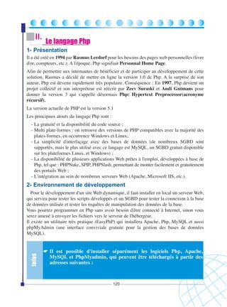 II.

Le langage Php

1- Présentation
Il a été créé en 1994 par Rasmus Lerdorf pour les besoins des pages web personnelles (livre
d'or, compteurs, etc.). A l'époque, Php signifiait Personnal Home Page.
Afin de permettre aux internautes de bénéficier et de participer au développement de cette
solution, Rasmus a décidé de mettre en ligne la version 1.0 de Php. A la surprise de son
auteur, Php est devenu rapidement très populaire. Conséquence : En 1997, Php devient un
projet collectif et son interpréteur est réécrit par Zeev Suraski et Andi Gutmans pour
donner la version 3 qui s'appelle désormais Php: Hypertext Preprocessor(acronyme
récursif).
La version actuelle de PHP est la version 5.1
Les principaux atouts du langage Php sont :
- La gratuité et la disponibilité du code source ;
- Multi plate-formes : on retrouve des versions de PHP compatibles avec la majorité des
plates-formes, en occurrence Windows et Linux;
- La simplicité d'interfaçage avec des bases de données (de nombreux SGBD sont
supportés, mais le plus utilisé avec ce langage est MySQL, un SGBD gratuit disponible
sur les plateformes Linux, et Windows) ;
- La disponibilité de plusieurs applications Web prêtes à l'emploi, développées à base de
Php, tel que : PHPNuke, SPIP, PHPSlash, permettant de monter facilement et gratuitement
des portails Web ;
- L'intégration au sein de nombreux serveurs Web (Apache, Microsoft IIS, etc.).

2- Environnement de développement

Infos

Pour le développement d'un site Web dynamique, il faut installer en local un serveur Web,
qui servira pour tester les scripts développés et un SGBD pour tester la connexion à la base
de données utilisée et tester les requêtes de manipulation des données de la base.
Vous pourrez programmer en Php sans avoir besoin d'être connecté à Internet, sinon vous
serez amené à envoyer les fichiers vers le serveur de l'hébergeur.
Il existe un utilitaire très pratique (EasyPhP) qui installera Apache, Php, MySQL et aussi
phpMyAdmin (une interface conviviale gratuite pour la gestion des bases de données
MySQL).

☛ Il est possible d'installer séparément les logiciels Php, Apache,
MySQL et PhpMyadmin, qui peuvent être téléchargés à partir des
adresses suivantes :

120

 