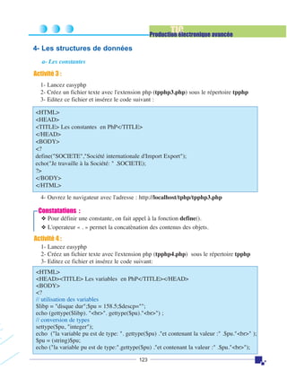 TIC

Production électronique avancée

4- Les structures de données
a- Les constantes

Activité 3 :
1- Lancez easyphp
2- Créez un fichier texte avec l'extension php (tpphp3.php) sous le répertoire tpphp
3- Editez ce fichier et insérez le code suivant :
<HTML>
<HEAD>
<TITLE> Les constantes en PhP</TITLE>
</HEAD>
<BODY>
<?
define("SOCIETE","Société internationale d'Import Export");
echo("Je travaille à la Société: " .SOCIETE);
?>
</BODY>
</HTML>
4- Ouvrez le navigateur avec l'adresse : http://localhost/tphp/tpphp3.php

Constatations :
❖ Pour définir une constante, on fait appel à la fonction define().
❖ L'operateur « . » permet la concatènation des contenus des objets.

Activité 4 :
1- Lancez easyphp
2- Créez un fichier texte avec l'extension php (tpphp4.php) sous le répertoire tpphp
3- Editez ce fichier et insérez le code suivant:
<HTML>
<HEAD><TITLE> Les variables en PhP</TITLE></HEAD>
<BODY>
<?
// utilisation des variables
$libp = "disque dur";$pu = 158.5;$descp="";
echo (gettype($libp). "<br>". gettype($pu)."<br>") ;
// conversion de types
settype($pu, "integer");
echo ("la variable pu est de type: ". gettype($pu) ."et contenant la valeur :" .$pu."<br>" );
$pu = (string)$pu;
echo ("la variable pu est de type:".gettype($pu) ."et contenant la valeur :" .$pu."<br>");
123

 