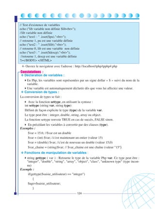// Test d'existence de variables
echo ("lib variable non définie $lib<br>");
//lib variable non définie
echo ("test1 : " .isset($pu)."<br>");
// retourne 1, pu est une variable définie
echo ("test2 : " .isset($lib)."<br>");
// retourne 0, lib est une variable non définie
echo ("test3 : " .isset($descp)."<br>");
//retourne 1, descp est une variable définie
?></BODY> </HTML>
4- Ouvrez le navigateur avec l'adresse : http://localhost/tphp/tpphp4.php

Constatations :

❖ Déclaration de variables :

En Php, les variables sont représentées par un signe dollar « $ » suivi du nom de la
variable.
Une variable est automatiquement déclarée dès que vous lui affectez une valeur.
❖ Conversion de types :
La conversion de types se fait :
Avec la fonction settype, en utilisant la syntaxe :
int settype (string var, string type)
Définit de façon explicite le type (type) de la variable var.
Le type peut être : integer, double, string, array ou object.
La fonction settype renvoie TRUE en cas de succès, FALSE sinon.
En précédant les variables à convertir par des clauses (type).
Exemples :
$var = 15.6; //$var est un double
$var = (int) $var; //c'est maintenant un entier (valeur 15)
$var = (double) $var; //c'est de nouveau un double (valeur 15,0)
$var_chaine = (string)$var; // $var_chaine est une chaîne (valeur "15")
❖ Fonctions de manipulation de variables :

string gettype ( var ) : Retourne le type de la variable Php var. Ce type peut être :
"integer", "double", "string", "array", "object", "class", "unknown type" (type inconnu)
Exemple :
if(gettype($saisie_utilisateur) == "integer")
{
$age=$saisie_utilisateur;
}
124

 