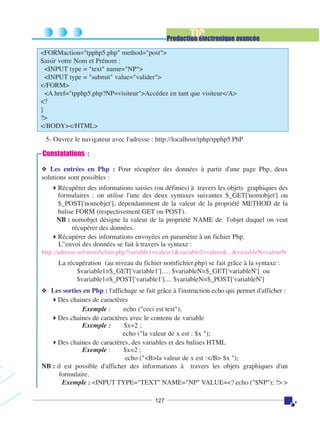 TIC

Production électronique avancée
<FORMaction="tpphp5.php" method="post">
Saisir votre Nom et Prénom :
<INPUT type = "text" name="NP">
<INPUT type = "submit" value="valider">
</FORM>
<A href="tpphp5.php?NP=visiteur">Accédez en tant que visiteur</A>
<?
}
?>
</BODY></HTML>
5- Ouvrez le navigateur avec l'adresse : http://localhost/tphp/tpphp5.PhP

Constatations :
❖ Les entrées en Php : Pour récupérer des données à partir d'une page Php, deux
solutions sont possibles :

Récupérer des informations saisies (ou définies) à travers les objets graphiques des
formulaires : on utilise l'une des deux syntaxes suivantes $_GET['nomobjet'] ou
$_POST['nomobjet'], dépendamment de la valeur de la propriété METHOD de la
balise FORM (respectivement GET ou POST).
NB : nomobjet désigne la valeur de la propriété NAME de l'objet duquel on veut
récupérer des données.
Récupérer des informations envoyées en paramètre à un fichier Php.
L’'envoi des données se fait à travers la syntaxe :
http://adresse-url/nomfichier.php?variable1=valeur1&variable2=valeur&...&variableN=valeurN

La récupération (au niveau du fichier nomfichier.php) se fait grâce à la syntaxe :
$variable1=$_GET['variable1']…. $variableN=$_GET['variableN'] ou
$variable1=$_POST['variable1'].... $variableN=$_POST['variableN']
❖ Les sorties en Php : l'affichage se fait grâce à l'instruction echo qui permet d'afficher :
Des chaines de caractères
Exemple :
echo ("ceci est test");
Des chaines de caractères avec le contenu de variable
Exemple :
$x=2 ;
echo ("la valeur de x est : $x ");
Des chaines de caractères, des variables et des balises HTML
Exemple :
$x=2 ;
echo ("<B>la valeur de x est :</B> $x ");
NB : il est possible d'afficher des informations à travers les objets graphiques d'un
formulaire.
Exemple : <INPUT TYPE="TEXT" NAME="NP" VALUE=<? echo ("$NP"); ?> >
127

 