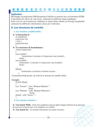 Application
Développez un programme PHP permettant d’afficher en premier lieu, un formulaire HTML
d’inscription des élèves de votre lycée, contenant les différents objets graphiques.
Suite à un clic sur le bouton de validation, le même fichier affiche un message récapitulatif
contenant les différentes informations saisies par l’utilisateur.

6- Les structures de contrôle
a- Les structures conditionnelles:
L'Instruction if :
if (condition){
expression vrai
} else {
expression faux
}
Les structures de branchement :
switch (expression)
{
case resultat1 :
//instructions à exécuter si l'expression vaut resultat1...
break ;
case resultat2 :
//instructions à exécuter si l'expression vaut resultat2...
break ;
...
default :
//instructions à exécuter en dernier recours...
}
L'instruction break permet de sortir de la structure de contrôle utlisée
Exemple:
Switch ($type)
{
case "Femme" : echo "Bonjour Madame" ;
break ;
case "Homme" : echo "Bonjour Monsieur" ;
break ;
default : echo "Erreur !" ;
}
b- Les structures itératives :
Une boucle While : Teste une condition avant ou aprés chaque itération et ne parcourt
de nouveau la boucle que si la condition est vérifiée.
Une boucle for : Le nombre d'itérations est connu d’avance.

128

 