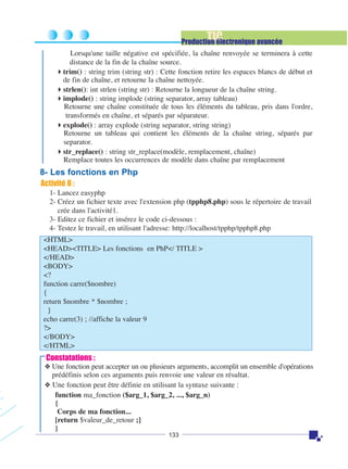 TIC

Production électronique avancée
Lorsqu'une taille négative est spécifiée, la chaîne renvoyée se terminera à cette
distance de la fin de la chaîne source.
trim() : string trim (string str) : Cette fonction retire les espaces blancs de début et
de fin de chaîne, et retourne la chaîne nettoyée.
strlen(): int strlen (string str) : Retourne la longueur de la chaîne string.
implode() : string implode (string separator, array tableau)
Retourne une chaîne constituée de tous les éléments du tableau, pris dans l'ordre,
transformés en chaîne, et séparés par séparateur.
explode() : array explode (string separator, string string)
Retourne un tableau qui contient les éléments de la chaîne string, séparés par
separator.
str_replace() : string str_replace(modèle, remplacement, chaîne)
Remplace toutes les occurrences de modèle dans chaîne par remplacement

8- Les fonctions en Php
Activité 8 :
1- Lancez easyphp
2- Créez un fichier texte avec l'extension php (tpphp8.php) sous le répertoire de travail
crée dans l'activité1.
3- Editez ce fichier et insérez le code ci-dessous :
4- Testez le travail, en utilisant l'adresse: http://localhost/tpphp/tpphp8.php
<HTML>
<HEAD><TITLE> Les fonctions en PhP</ TITLE >
</HEAD>
<BODY>
<?
function carre($nombre)
{
return $nombre * $nombre ;
}
echo carre(3) ; //affiche la valeur 9
?>
</BODY>
</HTML>

Constatations :
❖ Une fonction peut accepter un ou plusieurs arguments, accomplit un ensemble d'opérations
prédéfinis selon ces arguments puis renvoie une valeur en résultat.
❖ Une fonction peut être définie en utilisant la syntaxe suivante :
function ma_fonction ($arg_1, $arg_2, ..., $arg_n)
{
Corps de ma fonction...
[return $valeur_de_retour ;]
}
133

 