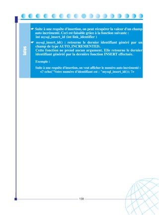 Infos

☛ Suite à une requête d'insertion, on peut récupérer la valeur d'un champ
auto incrémenté. Ceci est faisable grâce à la fonction suivante :
int mysql_insert_id (int link_identifier )
☛ mysql_insert_id() : retourne le dernier identifiant généré par un
champ de type AUTO_INCREMENTED.
Cette fonction ne prend aucun argument. Elle retourne le dernier
identifiant généréé par la dernière fonction INSERT effectuée.
Exemple :
Suite à une requête d'insertion, on veut afficher le numéro auto incrémenté :
<? echo("Votre numéro d'identifiant est : "mysql_insert_id()); ?>

138

 
