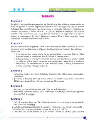 TIC

Production électronique avancée

Exercices
Exercice 1
Développez un formulaire qui permet de vérifier l'identité d'un utilisateur en demandant son
nom, son prénom et son mot de passe (ce dernier ne devra pas apparaître à l'écran pendant
la frappe). Tant que l'utilisateur n'est pas reconnu, le formulaire s'affiche. Si l'utilisateur est
reconnu, un message d'accueil s'affiche. La casse des valeurs ne devra pas être prise en
compte (c'est-à-dire le fait que ce soit tapé en minuscules ou majuscules ne devra pas
changer le comportement des pages). Les espaces tapés en début et fin de passe dans chacun
des champs du formulaire devront être éliminés.

Exercice 2
Ecrivez un formulaire qui permet à un utilisateur de rentrer un texte quelconque. Le but est
d'écrire un script qui détermine la fréquence de chaque lettre de l'alphabet dans ce texte.
Indications :
le script consistera en une boucle for qui parcourt toute la longueur du texte (il faut
donc déterminer la longueur du texte à l'aide de la fonction strlen.
à chaque tour de la boucle, on extrait une lettre du texte à l'aide de la fonction substr.
on utilise un tableau indicé $frequence, qui contient pour chaque lettre le nombre de
fois où elle a été rencontrée dans le texte. A chaque tour de la boucle, la fréquence de
la lettre rencontrée est augmentée de 1.

Exercice 3
1- Ecrivez une fonction qui permet l'affichage du contenu d'un tableau passé en paramètre :
tabaff($tab).
2- Réécrivez la fonction tabaff de sorte à afficher les données sous forme d’un tableau
HTML, avec des couleurs de lignes alternatives (bleu, rouge)

Exercice 4
1- Recensez les caractéristiques principales d'un site web dynamique.
2- Précisez les arguments de choix de la technologie PHP, MySQL dans le développement
d'un site Web dynamique.

Exercice 5
1- Créez le squelette d'une page Web classique (entête, corps, etc.) que vous sauvegardez
sous le nom Affichage.php.
2- Affichez dans cette page la chaîne de caractères « Bienvenue à ma première page en Php ».
3- Affichez dans cette page la chaîne de caractères « Vive le PHP ! » .
4- Affectez une valeur entière 77 à la variable chiffre et affichez cette variable.
139

 