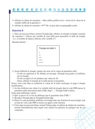 5- Affichez la chaîne de caractères « Mon chiffre préféré est le » suivie de la valeur de la
variable chiffre de la question 4.
6- Affichez la chaîne de caractères «4ème SI» en gras dans un paragraphe centré.

Exercice 6
1- Dans un nouveau fichier, nommé Triangle.php, affichez un triangle rectangle constitué
de caractères *. Utilisez une variable de nom taille pour paramétrer la taille du triangle
(i.e., le nombre de lignes), affectez cette variable à 5.
Résultat attendu :
Triangle de taille 5
*
**
***
****
*****

2- Avant d'afficher le triangle, ajoutez des tests sur la valeur du paramètre taille :
- Si elle est supérieure à 30, affichez un message «Triangle trop grand» et n'affichez
pas le triangle.
- Si elle est égale à 0, lui attribuez une valeur de 20.
- Sinon, affichez le triangle de la taille passée en paramètre.
Testez votre code Php en modifiant la valeur de la taille (rechargez la page à chaque
modification).
3- Au lieu d'affecter une valeur à la variable taille du triangle dans le code PHP, passez le
paramètre taille directement dans l'URL (http:// ... /Triangle?taille=valeur).
Testez pour différentes valeurs.
4- Que se passe-t-il si vous ne définissez pas le paramètre dans l'URL ?
5- Recopiez Triangle.php en TriangleFonction.php.
6- Placez le code permettant d'afficher un triangle dans une fonction de nom triangle, tout
en haut de votre code PHP et insérez un appel à cette fonction.
7- Créez dans un nouveau fichier, nommé Taleaux.php, un tableau de chaînes de caractères,
nommé PotesDePromo dans lequel vous mettrez les prénoms de quelques uns de vos
camarades.

140

 