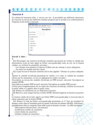 Exercice 8
Un cabinet de formation offre à travers son site, la possibilité aux différents internautes
de s'inscrire au niveau des différents modules proposés par la société et ce conformément à
l'imprime écran donné ci-dessous.

Travail à faire :
1.
1.1. Développez une fonction JavaScript contrôle() qui permet de vérifier la validité des
informations avant de faire appel au fichier sauvegarder.php (suite au clic sur le bouton
valider), en vérifiant les propriétés suivantes :
- Les champs nom prénom et l'adresse E-Mail sont des champs à saisie obligatoire.
- Au moins un module doit être choisi.
1.2. A quel niveau la fonction controle() devra être appelée ? Donnez la syntaxe adéquate.
2.
Ajoutez le contrôle JavaScript permettant de vérifier, à la volée, la validité des modules
choisis par les internautes, et ceci en appliquant les règles suivantes :
l'inscription au niveau des modules JavaScript ou PHP niveau1, nécessite l'inscription au
module HTML.
l'inscription au module PHP niveau2, nécessite l'inscription au module PHP niveau1.
Utiliser pour l'implémentation de ses règles des fonctions JavaScript, à définir au niveau de
la partie entête et à appeler dans la partie corps.
2.1. Donnez les définitions de ses différentes fonctions.
2.2. Réécrivez, pour chaque fonction, la balise HTML illustrant l'appel de la fonction en question.
3.
Le bouton valider devra faire appel à un fichier PHP (sauvegarder.php) se trouvant dans le
même répertoire que le fichier HTML.
3.1. Donnez le code du fichier sauvegarder.php permettant, en 1er lieu, de récupérer les
données saisies dans le formulaire pour les ajouter à une base de données MySQL «bdcabinet»,
préalablement créée et composée d'une table ayant la structure suivante : La table inscription :
- IdInscription (NumeroAuto, clé primaire)
- nomPrenom (chaîne de caractères)
- email (chaîne de caractères)
- modules (chaîne de caractères)
142

 