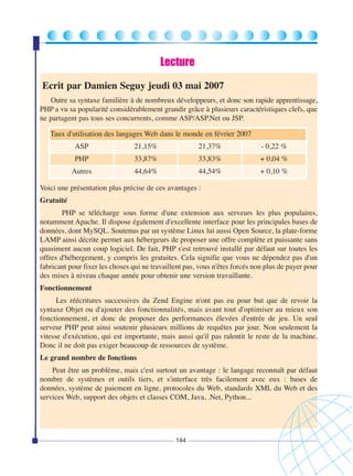 Lecture
Ecrit par Damien Seguy jeudi 03 mai 2007
Outre sa syntaxe familière à de nombreux développeurs, et donc son rapide apprentissage,
PHP a vu sa popularité considérablement grandir grâce à plusieurs caractéristiques clefs, que
ne partagent pas tous ses concurrents, comme ASP/ASP.Net ou JSP.
Taux d'utilisation des langages Web dans le monde en février 2007
ASP

21,15%

21,37%

- 0,22 %

PHP

33,87%

33,83%

+ 0,04 %

Autres

44,64%

44,54%

+ 0,10 %

Voici une présentation plus précise de ces avantages :
Gratuité
PHP se télécharge sous forme d'une extension aux serveurs les plus populaires,
notamment Apache. Il dispose également d'excellente interface pour les principales bases de
données, dont MySQL. Soutenus par un système Linux lui aussi Open Source, la plate-forme
LAMP ainsi décrite permet aux hébergeurs de proposer une offre complète et puissante sans
quasiment aucun coup logiciel. De fait, PHP s'est retrouvé installé par défaut sur toutes les
offres d'hébergement, y compris les gratuites. Cela signifie que vous ne dépendez pas d'un
fabricant pour fixer les choses qui ne travaillent pas, vous n'êtes forcés non plus de payer pour
des mises à niveau chaque année pour obtenir une version travaillante.
Fonctionnement
Les réécritures successives du Zend Engine n'ont pas eu pour but que de revoir la
syntaxe Objet ou d'ajouter des fonctionnalités, mais avant tout d'optimiser au mieux son
fonctionnement, et donc de proposer des performances élevées d'entrée de jeu. Un seul
serveur PHP peut ainsi soutenir plusieurs millions de requêtes par jour. Non seulement la
vitesse d'exécution, qui est importante, mais aussi qu'il pas ralentit le reste de la machine.
Donc il ne doit pas exiger beaucoup de ressources de système.
Le grand nombre de fonctions
Peut être un problème, mais c'est surtout un avantage : le langage reconnaît par défaut
nombre de systèmes et outils tiers, et s'interface très facilement avec eux : bases de
données, système de paiement en ligne, protocoles du Web, standards XML du Web et des
services Web, support des objets et classes COM, Java, .Net, Python...

144

 