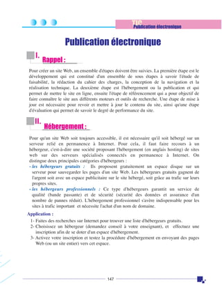 TIC
Publication électronique

Publication électronique
I.

Rappel :

Pour créer un site Web, un ensemble d'étapes doivent être suivies. La première étape est le
développement qui est constitué d'un ensemble de sous étapes à savoir l'étude de
faisabilité, la rédaction du cahier des charges, la conception de la navigation et la
réalisation technique. La deuxième étape est l'hébergement ou la publication et qui
permet de mettre le site en ligne, ensuite l'étape de référencement qui a pour objectif de
faire connaître le site aux différents moteurs et outils de recherche. Une étape de mise à
jour est nécessaire pour revoir et mettre à jour le contenu du site, ainsi qu'une étape
d'évaluation qui permet de savoir le degré de performance du site.

II.

Hébergement :

Pour qu'un site Web soit toujours accessible, il est nécessaire qu'il soit hébergé sur un
serveur relié en permanence à Internet. Pour cela, il faut faire recours à un
hébergeur, c'est-à-dire une société proposant l'hébergement (en anglais hosting) de sites
web sur des serveurs spécialisés connectés en permanence à Internet. On
distingue deux principales catégories d'hébergeurs :
- les hébergeurs gratuits : Ils proposent gratuitement un espace disque sur un
serveur pour sauvegarder les pages d'un site Web. Les hébergeurs gratuits gagnent de
l'argent soit avec un espace publicitaire sur le site hébergé, soit grâce au trafic sur leurs
propres sites.
- les hébergeurs professionnels : Ce type d'hébergeurs garantit un service de
qualité (bande passante) et de sécurité (sécurité des données et assurance d'un
nombre de pannes réduit). L'hébergement professionnel s'avère indispensable pour les
sites à trafic important et nécessite l'achat d'un nom de domaine.
Application :
1- Faites des recherches sur Internet pour trouver une liste d'hébergeurs gratuits.
2- Choisissez un hèbergeur (demandez conseil à votre enseignant), et effectuez une
inscription afin de se doter d'un espace d'hébergement.
3- Activez votre inscription et testez la procédure d'hébergement en envoyant des pages
Web (ou un site entier) vers cet espace.

147

 