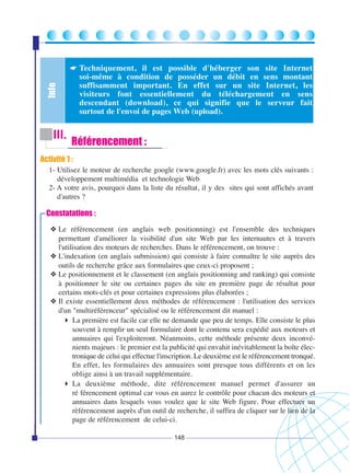 ☛ Techniquement, il est possible d'héberger son site Internet

Info

soi-même à condition de posséder un débit en sens montant
suffisamment important. En effet sur un site Internet, les
visiteurs font essentiellement du téléchargement en sens
descendant (download), ce qui signifie que le serveur fait
surtout de l'envoi de pages Web (upload).

III.

Référencement :

Activité 1 :
1- Utilisez le moteur de recherche google (www.google.fr) avec les mots clés suivants :
développement multimédia et technologie Web
2- A votre avis, pourquoi dans la liste du résultat, il y des sites qui sont affichés avant
d'autres ?

Constatations :
❖ Le référencement (en anglais web positionning) est l'ensemble des techniques
permettant d'améliorer la visibilité d'un site Web par les internautes et à travers
l'utilisation des moteurs de recherches. Dans le référencement, on trouve :
❖ L'indexation (en anglais submission) qui consiste à faire connaître le site auprès des
outils de recherche grâce aux formulaires que ceux-ci proposent ;
❖ Le positionnement et le classement (en anglais positionning and ranking) qui consiste
à positionner le site ou certaines pages du site en première page de résultat pour
certains mots-clés et pour certaines expressions plus élaborées ;
❖ Il existe essentiellement deux méthodes de référencement : l'utilisation des services
d'un "multiréférenceur" spécialisé ou le référencement dit manuel :
La première est facile car elle ne demande que peu de temps. Elle consiste le plus
souvent à remplir un seul formulaire dont le contenu sera expédié aux moteurs et
annuaires qui l'exploiteront. Néanmoins, cette méthode présente deux inconvénients majeurs : le premier est la publicité qui envahit inévitablement la boîte électronique de celui qui effectue l'inscription. Le deuxième est le référencement tronqué.
En effet, les formulaires des annuaires sont presque tous différents et on les
oblige ainsi à un travail supplémentaire.
La deuxième méthode, dite référencement manuel permet d'assurer un
ré férencement optimal car vous en aurez le contrôle pour chacun des moteurs et
annuaires dans lesquels vous voulez que le site Web figure. Pour effectuer un
rèférencement auprès d'un outil de recherche, il suffira de cliquer sur le lien de la
page de référencement de celui-ci.
148

 