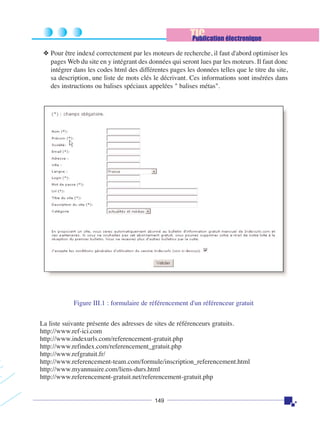 TIC
Publication électronique
❖ Pour être indexé correctement par les moteurs de recherche, il faut d'abord optimiser les
pages Web du site en y intégrant des données qui seront lues par les moteurs. Il faut donc
intégrer dans les codes html des différentes pages les données telles que le titre du site,
sa description, une liste de mots clés le décrivant. Ces informations sont insérées dans
des instructions ou balises spéciaux appelées " balises métas".

Figure III.1 : formulaire de référencement d'un référenceur gratuit
La liste suivante présente des adresses de sites de référenceurs gratuits.
http://www.ref-ici.com
http://www.indexurls.com/referencement-gratuit.php
http://www.refindex.com/referencement_gratuit.php
http://www.refgratuit.fr/
http://www.referencement-team.com/formule/inscription_referencement.html
http://www.myannuaire.com/liens-durs.html
http://www.referencement-gratuit.net/referencement-gratuit.php

149

 