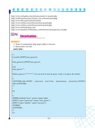http://www.refrapide.com/referencement<<<-gratuit.php
http://trafficmonster.free.fr/ajout_site_referencement.php
http://www.lbb.org/fr/referencement/
http://www.refinto.com/referencement-gratuit.php
http://www.refinto.com/referencement-gratuit.php
http://www.refmarketing.com/
http://www.banniere.fr/html/pro_web/referencement/present_ref.php

IV.

Sécurisation :

Activité 2 :
1- Testez le programme php (page1.php) ci-dessous.
2- Déterminez son rôle.
page1.php :
<?
if (isset($_POST['mot_passe']))
{
$mot_passe=$_POST['mot_passe'];
}
else{
$mot_passe="";
}
if($mot_passe=="******") //ici on écrit le mot de passe voulu, à la place des étoiles
{
?>
<CENTER><B><FONT color=red size=7>les informations sécurisées</FONT>
</B></CENTER>
<?
}
else
{
?>
<FORM method="post" action="page1.php>
<INPUT type="password" name="mot_passe">
<INPUT type="submit" value="envoyer">
</FORM>
</CENTER>
<?
}?>
150

 
