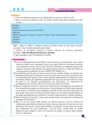 TIC
Publication électronique
Activité 3 :
1- Créez un répertoire nommé acces_interdit dans la racine de votre site web.
2- Dans ce nouveau répertoire, créez un fichier nommé index.html contenant le code
suivant :
<HTML>
<HEAD>
<TITLE>Document sans nom</TITLE>
</HEAD>
<META http-equiv="refresh" content="0";URL="http://localhost/site/index.html"/>
<BODY>
</BODY>
</HTML>
N.B : Après le "URL=", indiquez l'adresse du fichier index de votre page d'accueil
(exemple: http://localhost/monsite/index.html).
3- Ouvrez le navigateur Internet et mettez l'adresse du nouveau répertoire
(exemple : http://localhost/monsite/acces_interdit)
4- Que remarquez-vous? Commentez le résultat.

Constatations :
❖ Lors de l'hébergement d'un site Web, et dans certains cas d'utilisations, nous aurons
besoin de limiter ou de restreindre l'accès à des pages Web d'un site donné ou encore
à des répertoires entiers. Pour se faire, plusieurs techniques et méthodes peuvent être
utilisées. Certaines sont réalisées par programmation, d'autres à l'aide de fichiers de
configuration des différents serveurs (WEB, FTP, SGBD, etc.).
❖ La limitation d'accès peut se faire au niveau de la machine cliente, en utilisant des
techniques telles que les cookies ou aussi au niveau du serveur (c'est souvent le cas).
La sécurisation des données coté serveur touchent généralement les tables de la base
de données utilisée, des répertoires particuliers tels que ceux où sont stockés les mots
de passe et les données personnalisées des utilisateurs, les répertoires de
configuration des serveurs web et des serveurs des bases de données.
❖ Dans l'exemple de l'activité 2, nous avons limité l'accès à une page par l'intermédiaire
d'un formulaire demandant un mot de passe. Cette technique est utilisée dans plusieurs
cas de figure. La limite de cette technique est qu'elle ne peut sécuriser l'accès qu'à une
seule page. Pour pouvoir sécuriser plusieurs pages avec la même authentification, on
fait appel généralement aux variables de sessions (l'équivalent des variables globales).
❖ Dans l'exemple de l'activité 3, nous avons interdit l'accès à un répertoire en utilisant la
technique de redirection.
❖ Dans le cas du serveur Web Apache, les fichiers htaccess sont des fichiers de
configuration permettant de définir des règles dans un répertoire et dans tous ses sous
répertoires. On peut les utiliser pour protéger un répertoire ou une partie du site par
une combinaison du nom d'utilisateur : mot de passe, stockée dans un fichier
.htpasswd, pour changer le nom ou l'extension des pages ou encore pour interdire
l'accès au répertoire.
151

 