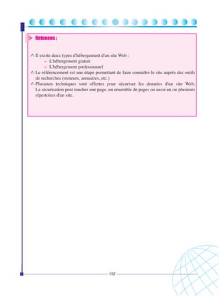 Retenons :
✍ Il existe deux types d'hébergement d'un site Web :
✍ L'hébergement gratuit
✍ L'hébergement professionnel
✍ Le référencement est une étape permettant de faire connaître le site auprès des outils
de recherches (moteurs, annuaires, etc.)
✍ Plusieurs techniques sont offertes pour sécuriser les données d'un site Web.
La sécurisation peut toucher une page, un ensemble de pages ou aussi un ou plusieurs
répertoires d'un site.

152

 