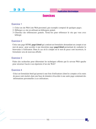 TIC
Publication électronique
Exercices
Exercice 1
1- Créez un site Web (site Web personnel, par exemple) composé de quelques pages.
2- Hébergez ce site en utilisant un hébergeur gratuit.
3- Cherchez des référenceurs gratuits. Testez-les pour référencer le site que vous avez
hébergé.

Exercice 2
Créez une page HTML page1.html qui contient un formulaire demandant un compte et un
mot de passe pour accéder à une deuxième page page2.html permettant de souhaiter la
bienvenue à l'utilisateur. Dans le cas où le compte ou le mot de passe sont incorrects, le
formulaire sera de nouveau affiché.

Exercice 3
Faites des recherches pour déterminer les techniques offertes par le serveur Web apache
pour sécuriser l'accès à un répertoire d’un site Web?

Exercice 4
Crèez un formulaire html qui permet à une liste d'utilisateurs (dont les comptes et les mots
de passe sont stockés dans une base de données) d'accéder à une autre page contenant des
informations personnelles à ces utilisateurs.

153

 