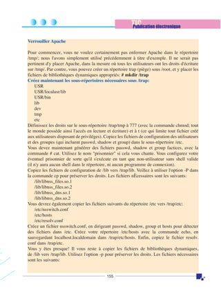 TIC
Publication électronique
Verrouiller Apache
Pour commencer, vous ne voulez certainement pas enfermer Apache dans le répertoire
/tmp/; nous l'avons simplement utilisé précédemment à titre d'exemple. Il ne serait pas
pertinent d'y placer Apache, dans la mesure où tous les utilisateurs ont les droits d'écriture
sur /tmp/. Par contre, vous pouvez créer un répertoire trap (piège) sous /root, et y placer les
fichiers de bibliothèques dynamiques appropriés: # mkdir /trap
Créez maintenant les sous-répertoires nécessaires sous /trap:
USR
USR/localusr/lib
USR/bin
lib
dev
tmp
etc
Dèfinissez les droits sur le sous-répertoire /trap/tmp à 777 (avec la commande chmod; tout
le monde posséde ainsi l'accés en lecture et écriture) et à t (ce qui limite tout fichier créé
aux utilisateurs disposant de priviléges). Copiez les fichiers de configuration des utilisateurs
et des groupes (qui incluent passwd, shadow et group) dans le sous-répertoire /etc.
Vous devez maintenant généérer des fichiers passwd, shadow et group factices, avec la
commande # cat. Utilisez le nom "prisonnier" si cela vous chante. Vous configurez votre
éventuel prisonnier de sorte qu'il s'exécute en tant que non-utilisateur sans shell valide
(il n'y aura aucun shell dans le répertoire, ni aucun programme de connexion).
Copiez les fichiers de configuration de /lib vers /trap/lib. Veillez à utiliser l'option -P dans
la commande cp pour préserver les droits. Les fichiers nÈcessaires sont les suivants:
/lib/libnss_files.so.1
/lib/libnss_files.so.2
/lib/libnss_dns.so.1
/lib/libnss_dns.so.2
Vous devrez également copier les fichiers suivants du répertoire /etc vers /trap/etc:
/etc/nsswitch.conf
/etc/hosts
/etc/resolv.conf
Créez un fichier nsswitch.conf, en dirigeant passwd, shadow, group et hosts pour détecter
des fichiers dans /etc. Créez votre répertoire /etc/hosts avec la commande echo, en
sauvegardant localhost.localdomain dans /trap/etc/hosts. Enfin, copiez le fichier resolv.
conf dans /trap/etc.
Vous y êtes presque! Il vous reste à copier les fichiers de bibliothèques dynamiques,
de /lib vers /trap/lib. Utilisez l'option -p pour préserver les droits. Les fichiers nécessaires
sont les suivants:

155

 