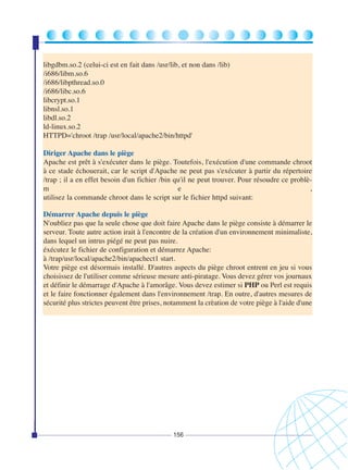libgdbm.so.2 (celui-ci est en fait dans /usr/lib, et non dans /lib)
/i686/libm.so.6
/i686/libpthread.so.0
/i686/libc.so.6
libcrypt.so.1
libnsl.so.1
libdl.so.2
ld-linux.so.2
HTTPD='chroot /trap /usr/local/apache2/bin/httpd'
Diriger Apache dans le piège
Apache est prêt à s'exécuter dans le piège. Toutefois, l'exécution d'une commande chroot
à ce stade échouerait, car le script d'Apache ne peut pas s'exécuter à partir du répertoire
/trap ; il a en effet besoin d'un fichier /bin qu'il ne peut trouver. Pour résoudre ce problèm
e
,
utilisez la commande chroot dans le script sur le fichier httpd suivant:
Démarrer Apache depuis le piège
N'oubliez pas que la seule chose que doit faire Apache dans le piège consiste à démarrer le
serveur. Toute autre action irait à l'encontre de la création d'un environnement minimaliste,
dans lequel un intrus piégé ne peut pas nuire.
éxécutez le fichier de configuration et démarrez Apache:
à /trap/usr/local/apache2/bin/apachect1 start.
Votre piège est désormais installé. D'autres aspects du piège chroot entrent en jeu si vous
choisissez de l'utiliser comme sérieuse mesure anti-piratage. Vous devez gérer vos journaux
et définir le démarrage d'Apache à l'amorâge. Vous devez estimer si PHP ou Perl est requis
et le faire fonctionner également dans l'environnement /trap. En outre, d'autres mesures de
sécurité plus strictes peuvent être prises, notamment la crèation de votre piège à l'aide d'une

156

 