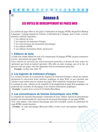 Annexe A
LES OUTILS DE DEVELOPPEMENT DE PAGES WEB
La création de pages Web se fait grâce à l'utilisation du langage HTML (HyperText Markup
Language) : Langage hypertexte à balises. L'utilisation de ce langage peut se faire à travers
plusieurs solutions logicielles :
1. Les éditeurs de texte
2. Les logiciels de traitement d'images
3. Les convertisseurs des documents bureautiques
4. Les éditeurs HTML
5. Les éditeurs d'animation (flash, shockwave)

1. Editeurs de texte
A l'aide d'un simple éditeur de texte et la connaissance du langage HTML on peut commencer
à écrire directement des pages Web.
Cette solution ne nécessite pas d'investissement particulier et permet de faire toutes les
opérations que ferait un logiciel spécialisé. Elle offre un autre avantage, qui est le fait de
pouvoir créer des pages sans être dépendant d'un environnement particulier.
Exemple : le bloc note, Edit, VI

2. Les logiciels de traitement d'images
Les versions récentes de la majorité des logiciels de traitement d'images, offrent des options
permettant la conversion d'une interface graphique en page Web, ce qui constitue une
solution à part entière pour la création des pages Web composées uniquement d'images.
L'avantage de cette solution est de simplifier le développement de page Web graphiques, en
proposant des assistants de découpage et de création d'animations graphiques.
Exemple : A partir de la version 6.5 d'Adobe PhotoShop.

3. Les convertisseurs de formats bureautiques vers HTML
La majorité des logiciels bureautiques (traitement de texte, tableur, logiciel de présentation)
propose une fonctionnalité de conversion du document bureautique en une page HTML.
Avec cette option, votre logiciel bureautique peut être considéré comme un générateur de
code HTML orienté interface.
Exemple : la suite bureautique Microsoft Office (word, excel, powerpoint), OpenOffice,
etc.

158

 