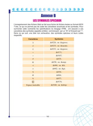 Annexe B
LES SYMBOLES SPECIAUX
L'enregistrement des fichiers Web se fait sous forme de fichiers textes au format ASCII
7 bits, ce qui ne permet pas de coder les caractères accentués et les symboles. Pour
surmonter cette contrainte les spécifications du langage HTML ont associé à ces
caractères des symboles (appelés entités) commençant par un "&" et finissant par ";".
Dans ce qui suit, une liste non exhaustive, des symboles spéciaux et leurs codes
respectifs.
Caractères

Symboles

à

à ou &agrave;

é

é ou &eacute;

è

é ou &egrave;

«

«

»

»

#

#

&

& ou &amp;

<

< ou <

>

> ou >

$

$

@

@

%

%

R

®

Espace insécable

  ou &nbsp;

160

 