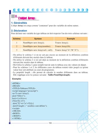 II.

L'objet Array :

1. Généralités
L'objet Array est conçu comme "conteneur" pour des variables de même nature.

2. Déclaration
Pour déclarer une variable du type tableau on doit respecter l'un des trois schémas suivants :
Schéma

Syntaxe

Exemple

1

NomObjet= new Array();

T=new Array();

2

NomObjet= new Array(nombre);

T=new Array(10);

3

NomObjet= new Array(val1, val2);

T=new Array("A","B","C");

- On utilise le schéma 1 si on ne sait pas encore au moment de la définition combien
d'éléments doivent être stockés dans le tableau.
- On utilise le schéma 2 si on sait déjà au moment de la définition combien d'éléments
doivent être stockés dans le tableau.
- On Utilise le schéma 3, pour remplir tout de suite le tableau avec des valeurs de départ.
- Pour les schémas 1 et 2, les différentes cases du tableau restent vides jusqu'à ce qu'une
valeur leur soit attribuée au cours du programme.
- La propriété length : elle permet de calculer le nombre d'éléments dans un tableau.
Elle s'applique avec la syntaxe suivante : Taille=NomObjet.length;
Exemples

<HTML>
<HEAD>
<TITLE>Tableau</TITLE>
<script language="javascript">
var T= new Array();
alert("T[0]=1");
for(i=1;i<10;i++)
{T[i]=T[i-1]*2;
alert("T["+i+"]="+T[i]);}
alert(T.length + " nombres sont définis");
</script>
</HEAD>
<BODY>
</BODY>
</ HTML>
164

 