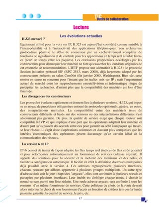 TIC de collaboration
Outils
Lecture
H.323 menacé ?

Les évolutions actuelles

Egalement utilisé pour la voix sur IP, H.323 est aujourd'hui considéré comme nuisible à
l'interopérabilité et à l'interactivité des applications téléphoniques. Son architecture
protocolaire pénalise le délai de connexion par un enchevêtrement complexe de
fonctions de signalisation et de contrôle pour les applications en temps réel à faible latence (écart de temps entre les paquets). Les extensions propriétaires développés par les
constructeurs pour démarquer leur matériel ne font qu'exacerber les lourdeurs originales de
cet ensemble de recommandations. L'IETF propose une alternative à H.323 : le protocole
Session initiation protocol SIP (RFC 2543, mars 2000), déjà largement adopté par les
constructeurs présents au salon ComNet (fin janvier 2000, Washington). Bien sûr, cette
remise en cause ne concerne pour l'instant que les trafics voix sur IP ; mais l'engouement
actuel du marché pour les rapprochements entretélévision et informatique risque de
précipiter les recherches, d'autant plus que la compatibilité des matériels est loin d'être
finalisée.
Les divergences des constructeurs
Les protocoles évoluent rapidement et donnent lieu à plusieurs versions. H.323, qui impose un noyau de procédures obligatoires entouré de protocoles optionnels, génère, en outre,
des interprétations multiples. La compatibilité entre des matériels issus de
constructeurs différents et basés sur des versions ou des interprétations différentes n'est
absolument pas garantie. De plus, la qualité de service exige que chaque routeur soit
compatible RSVP, ce qui implique d'une part que les opérateurs adaptent leur matériel et
d'autre part qu'ils passent des accords entre eux pour garantir un débit à un paquet qui traverse leur réseau. Il s'agit donc d'opérations coûteuses et d'autant plus complexes que les
intérêts économiques des opérateurs pèsent davantage qu'un certain idéal de la
communication des réseaux.
La version 6 de IP
IPv6 permet de traiter de façon adaptée les flux temps réel (indices de flux et de priorité)
et pour sélectionner automatiquement un fournisseur de services (adresse anycast). Il
apporte des solutions pour la sécurité et la mobilité des terminaux et des hôtes, et
facilite la configuration automatique. Il facilite en effet la définition d'adresses multipoints
déjà possible avec la version 4. Ces adresses regrouperaient plusieurs machines,
chacune pouvant par ailleurs appartenir à plusieurs groupes multipoints. Un autre type
d'adresse doit voir le jour : baptisées "anycast", elles sont attribuées à plusieurs noeuds et
partagées par plusieurs interfaces. Leur intérêt est d'obliger chaque noeud à choisir le
noeud suivant parmi une liste réduite. Une seule adresse anycast sera attribuée à tous les
routeurs d'un même fournisseur de services. Cette politique du choix de la route devrait
alors autoriser le choix de son fournisseur d'accès en fonction de critères tels que la bande
passante garantie, la qualité de service, le prix, etc.
17

 