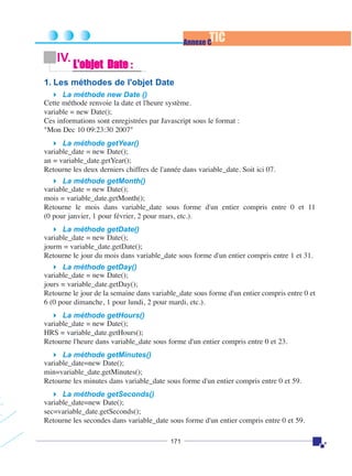 TIC

Annexe C

IV.

L'objet Date :

1. Les méthodes de l'objet Date
La méthode new Date ()
Cette méthode renvoie la date et l'heure système.
variable = new Date();
Ces informations sont enregistrées par Javascript sous le format :
"Mon Dec 10 09:23:30 2007"
La méthode getYear()
variable_date = new Date();
an = variable_date.getYear();
Retourne les deux derniers chiffres de l'année dans variable_date. Soit ici 07.
La méthode getMonth()
variable_date = new Date();
mois = variable_date.getMonth();
Retourne le mois dans variable_date sous forme d'un entier compris entre 0 et 11
(0 pour janvier, 1 pour février, 2 pour mars, etc.).
La méthode getDate()
variable_date = new Date();
jourm = variable_date.getDate();
Retourne le jour du mois dans variable_date sous forme d'un entier compris entre 1 et 31.
La méthode getDay()
variable_date = new Date();
jours = variable_date.getDay();
Retourne le jour de la semaine dans variable_date sous forme d'un entier compris entre 0 et
6 (0 pour dimanche, 1 pour lundi, 2 pour mardi, etc.).
La méthode getHours()
variable_date = new Date();
HRS = variable_date.getHours();
Retourne l'heure dans variable_date sous forme d'un entier compris entre 0 et 23.
La méthode getMinutes()
variable_date=new Date();
min=variable_date.getMinutes();
Retourne les minutes dans variable_date sous forme d'un entier compris entre 0 et 59.
La méthode getSeconds()
variable_date=new Date();
sec=variable_date.getSeconds();
Retourne les secondes dans variable_date sous forme d'un entier compris entre 0 et 59.
171

 