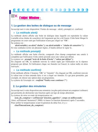V.

L'objet Window :

1. La gestion des boites de dialogue ou de message
Javascript met à votre disposition 3 boites de message : alert(), prompt() et confirm()

La méthode alert()
La méthode alert() affiche une boite de dialogue dans laquelle est reproduite la valeur
(variable et/ou chaîne de caractères) de l'argument qui lui a été fourni. Cette boite bloque le
programme en cours tant que l'utilisateur n'aura pas cliqué sur "OK".
Sa syntaxe est :
alert(variable); ou alert("chaîne"); ou alert(variable + "chaîne de caractères");
Si vous souhaitez écrire sur plusieurs lignes, il faudra utiliser le signe n.

La méthode prompt()
La méthode affiche une boite d'invite, composée d'un champ comportant une entrée à
compléter par l'utilisateur. Cette entrée possède aussi une valeur par défaut.
La syntaxe est : prompt("texte de la boite d'invite","valeur par défaut");
En cliquant sur OK, la méthode renvoie la valeur tapée par l'utilisateur ou la réponse
proposée par défaut. Si l'utilisateur clique sur Annuler ou Cancel, la valeur nulle est alors
renvoyée.

La méthode confirm()
Cette méthode affiche 2 boutons "OK" et "Annuler". En cliquant sur OK, confirm() renvoie
la valeur true et bien entendu false si on a cliqué sur Annuler. Ce qui peut permettre, par
exemple, de choisir une option dans un programme.
La syntaxe de l'exemple est : confirm("Voulez-vous continuer ?")

2. La gestion des minuteries
Javascript met à votre disposition une minuterie (ou plus précisément un compteur à rebours)
qui permettra de déclencher une fonction après un laps de temps déterminé.
La syntaxe de mise en route du temporisateur est :
nom_du_compteur = setTimeout("fonction_appelée()", temps en milliseconde)
Ainsi, setTimeout("demarrer()",5000) va lancer la fonction demarrer() après 5 secondes.
Pour arrêter le temporisateur avant l'expiration du délai fixé, il y a :
clearTimeout(nom_du_compteur)

172

 