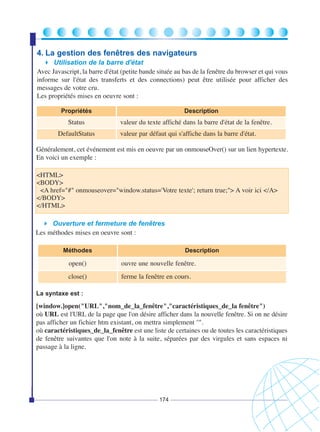 4. La gestion des fenêtres des navigateurs
Utilisation de la barre d'état
Avec Javascript, la barre d'état (petite bande située au bas de la fenêtre du browser et qui vous
informe sur l'état des transferts et des connections) peut être utilisée pour afficher des
messages de votre cru.
Les propriétés mises en oeuvre sont :
Propriétés

Status
DefaultStatus

Description

valeur du texte affiché dans la barre d'état de la fenêtre.
valeur par défaut qui s'affiche dans la barre d'état.

Généralement, cet événement est mis en oeuvre par un onmouseOver() sur un lien hypertexte.
En voici un exemple :
<HTML>
<BODY>
<A href="#" onmouseover="window.status='Votre texte'; return true;"> A voir ici </A>
</BODY>
</HTML>
Ouverture et fermeture de fenêtres
Les méthodes mises en oeuvre sont :
Méthodes

Description

open()

ouvre une nouvelle fenêtre.

close()

ferme la fenêtre en cours.

La syntaxe est :

[window.]open("URL","nom_de_la_fenêtre","caractéristiques_de_la fenêtre")
où URL est l'URL de la page que l'on désire afficher dans la nouvelle fenêtre. Si on ne désire
pas afficher un fichier htm existant, on mettra simplement ''".
où caractéristiques_de_la_fenêtre est une liste de certaines ou de toutes les caractéristiques
de fenêtre suivantes que l'on note à la suite, séparées par des virgules et sans espaces ni
passage à la ligne.

174

 