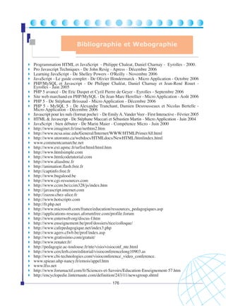 Bibliographie et Webographie

Programmation HTML et JavaScript - Philippe Chaleat, Daniel Charnay - Eyrolles - 2000.
Pro Javascript Techniques - De John Resig - Apress - Décembre 2006
Learning JavaScript - De Shelley Powers - O'Reilly - Novembre 2006
JavaScript - Le guide complet - De Olivier Hondermarck - Micro Application - Octobre 2006
PHP/MySQL et Javascript - De Philippe Chaléat, Daniel Charnay et Jean-René Rouet Eyrolles - Juin 2005
PHP 5 avancé - De Eric Daspet et Cyril Pierre de Geyer - Eyrolles - Septembre 2006
Site web marchand en PHP/MySQL - De Jean-Marc Herellier - Micro Application - Août 2006
PHP 5 - De Stéphane Brissaud - Micro Application - Décembre 2006
PHP 5 - MySQL 5 - De Alexandre Tranchant, Damien Desrousseaux et Nicolas Bertelle Micro Application - Décembre 2006
Javascript pour les nuls (format poche) - De Emily A. Vander Veer - First Interactive - Février 2005
HTML & Javascript - De Stéphane Maccari et Sébastien Martin - Micro Application - Juin 2004
JavaScript : bien débuter - De Marin Maier - Compétence Micro - Juin 2000
http://www.imaginet.fr/ime/nethtm2.htm
http://www.ncsa.uiuc.edu/General/Internet/WWW/HTMLPrimerAll.html
http://www.utoronto.ca/webdocs/HTMLdocs/NewHTML/htmlindex.html
www.commentcamarche.net
http://www.ext.upmc.fr/urfist/html/html.htm
http://www.htmlsimple.com
http://www.htmlcodetutorial.com
http://www.aliasdmc.fr
http://animation.flash.free.fr
http://captinfo.free.fr
http://www.bugalood.be
http://www.cgi-ressources.com
http://www.ccim.be/ccim328/js/index.htm
http://javascript.internet.com
http://zazou.chez-alice.fr
http://www.hotscripts.com
http://fr.php.net
http://www.microsoft.com/france/education/ressources_pedagogiques.asp
http://applications-reseaux.aforumfree.com/profile.forum
http://www.enterweb.org/discus-f.htm
http://www.enseignement.be/prof/dossiers/tice/colloque/
http://www.cafepedagogique.net/index3.php
http://www.agers.cfwb.be/prof/index.asp
http://www.gratissimo.com/gratuit/
http://www.renater.fr/
http://pedagogie.ac-toulouse.fr/nte/visio/visioconf_nte.html
http://www.cerclerh.com/editorial/visioconferencelong10903.as
http://www.cbi-technologies.com/visioconference_video_conference.
www.spieao.uhp-nancy.fr/emois/appel.htm
www.lfss.net
http://www.forumactif.com/fr/Sciences-et-Savoirs/Education-Enseignement-57.htm
http://encyclopedie.linternaute.com/definition/243/11/newsgroup.shtml
176

 