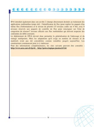 IPv6 introduit également dans son en-tête 2 champs directement destinés au traitement des
applications multimédias temps réel : l'identificateur de flux (pour repérer les paquets d'un
même flux d'informations) et le niveau de priorité (15 niveaux codés sur 4 bits, avec 8
niveaux réservés aux paquets de contrôle de flux pour renseigner sur l'état de
congestion du réseau+7 niveaux affectés aux flux multimédias qui doivent respecter des
contraintes de débit constant).
Le déploiement de l'IPv6 devrait donc permettre la généralisation de l'adressage et du
routage multipoints. Mais les adaptations qu'il exige en matière de réseaux et de
matériels n'ont pas été considérées comme rentables jusqu'à aujourd'hui. Les
constructeurs commencent juste à s'y intéresser.
Pour des informations complémentaires, les sites suivants peuvent être consultés :
http://www.urec.cnrs.fr/ipv6/, http://peirce.logique.jussieu.fr/G6/

18

 