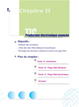 Chapitre II

TIC

Production électronique avancée

Objectifs :
- Réaliser des animations
- Créer des sites Web statiques et dynamiques
- Échanger des données à distance à travers une page Web

Plan du chapitre :
Partie A : Animations

Partie B : Pages Web Statiques

Partie C : Pages Web dynamiques

Annexes

 