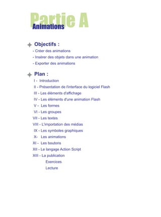 Partie A
Animations
Objectifs :
- Créer des animations
- Insérer des objets dans une animation
- Exporter des animations

Plan :
I - Introduction
II - Présentation de l'interface du logiciel Flash
III - Les éléments d'affichage
IV - Les éléments d'une animation Flash
V - Les formes
VI - Les groupes
VII - Les textes
VIII - L'importation des médias
IX - Les symboles graphiques
X- Les animations
XI - Les boutons
XII - Le langage Action Script
XIII - La publication
Exercices
Lecture

 
