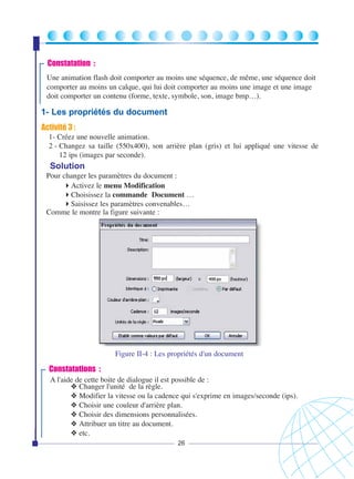 Constatation :
Une animation flash doit comporter au moins une séquence, de même, une séquence doit
comporter au moins un calque, qui lui doit comporter au moins une image et une image
doit comporter un contenu (forme, texte, symbole, son, image bmp…).

1- Les propriétés du document
Activité 3 :
1- Créez une nouvelle animation.
2 - Changez sa taille (550x400), son arrière plan (gris) et lui appliqué une vitesse de
12 ips (images par seconde).

Solution
Pour changer les paramètres du document :
Activez le menu Modification
Choisissez la commande Document …
Saisissez les paramètres convenables…
Comme le montre la figure suivante :

Figure II-4 : Les propriétés d'un document

Constatations :
A l'aide de cette boite de dialogue il est possible de :
❖ Changer l'unité de la règle.
❖ Modifier la vitesse ou la cadence qui s'exprime en images/seconde (ips).
❖ Choisir une couleur d'arrière plan.
❖ Choisir des dimensions personnalisées.
❖ Attribuer un titre au document.
❖ etc.
26

 