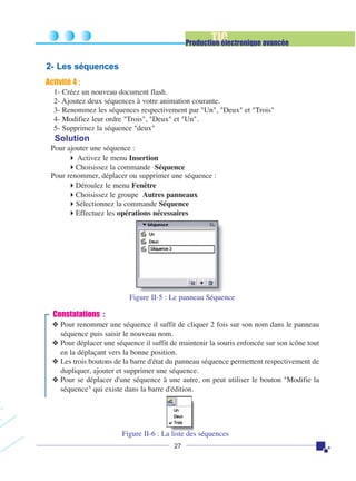 TIC

Production électronique avancée

2- Les séquences
Activité 4 :
1- Créez un nouveau document flash.
2- Ajoutez deux séquences à votre animation courante.
3- Renommez les séquences respectivement par "Un", "Deux" et "Trois"
4- Modifiez leur ordre "Trois", "Deux" et "Un".
5- Supprimez la séquence "deux"

Solution
Pour ajouter une séquence :
Activez le menu Insertion
Choisissez la commande Séquence
Pour renommer, déplacer ou supprimer une séquence :
Déroulez le menu Fenêtre
Choisissez le groupe Autres panneaux
Sélectionnez la commande Séquence
Effectuez les opérations nécessaires

Figure II-5 : Le panneau Séquence

Constatations :
❖ Pour renommer une séquence il suffit de cliquer 2 fois sur son nom dans le panneau
séquence puis saisir le nouveau nom.
❖ Pour déplacer une séquence il suffit de maintenir la souris enfoncée sur son icône tout
en la déplaçant vers la bonne position.
❖ Les trois boutons de la barre d'état du panneau séquence permettent respectivement de
dupliquer, ajouter et supprimer une séquence.
❖ Pour se déplacer d'une séquence à une autre, on peut utiliser le bouton "Modifie la
séquence" qui existe dans la barre d'édition.

Figure II-6 : La liste des séquences
27

 