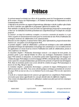 Préface
Le présent manuel est destiné aux élèves de la quatrième année de l'enseignement secondaire
de la section « Sciences de l'Informatique ». Il s'intitule Technologies de l'Information et de la
Communication (TIC).
L'objectif est de présenter un support d'apprentissage didactique et facile à utiliser afin d'aider
les élèves à aborder sans difficultés le programme officiel de la matière TIC.
Pour atteindre cet objectif, nous avons procédé à un apprentissage progressif et constructif qui
se base sur la réalisation d'activités permettant une compréhension par l'exemple des concepts
proposés.
Le manuel est étayé de nombreux exemples, et exercices construits de manière à ce que
l'élève acquière le raisonnement nécessaire pour la construction de sites Web et l'utilisation des
techniques modernes de collaboration et de communication.
Structuré en trois chapitres, le manuel mène l'élève, futur informaticien, progressivement dans
l'univers de conception et de développement Web.
Le premier chapitre « outils de collaboration », présente des techniques et des outils multimédia
permettant d'échanger des informations et de partager des connaissances. Ceci est réalisé à travers
des applications en réseau local ou à travers l'utilisation des outils de collaborations, forum et
visio-conférence sur Internet.
Le deuxième chapitre « Production électronique avancée » est composé de trois parties. La
première partie a pour objectif d'initier les élèves aux techniques d'animations rendant les
pages Web animées et attrayantes. La deuxième partie traite l'apprentissage des langages de
création des pages Web statiques à savoir les langages HTML et JavaScript. Dans cette partie, nous
avons exposé les concepts fondamentaux qui doivent être présents à l'esprit de tout développeur
Web. Dans la troisième partie nous avons abordé la création de pages Web dynamiques à
travers le trio Php, Mysql et Apache.
Le troisième chapitre « production électronique », présente les étapes d'hébergement et de
référencement des sites Web. Nous avons abordé quelques techniques permettant de sécuriser
des pages Web ou tout un site, et ce en limitant l'accès à des pages Web et à des répertoires
du site.
A la fin de ce manuel, figurent des annexes qui apportent un complément d'informations
nécessaires pour mieux appréhender les concepts abordés dans les différents chapitres.
Nous restons à la disposition de tous les utilisateurs voulant nous faire parvenir des remarques
et suggestions.
Les auteurs
Habib SMEI

Lotfi ELAYEB

Nabil JAAFAR

Ali Essghaier DELHOUMI

Habib@habibsmei.com

lotfi.elayeb@gmail.com

contact@nabiljaafar.com

delhoumi@gmail.com

 