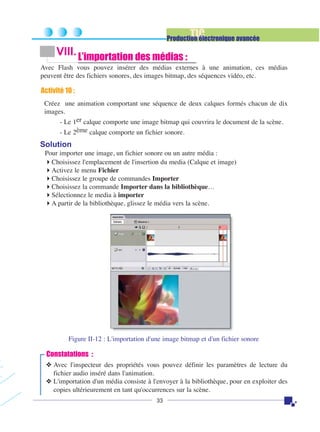 TIC

Production électronique avancée

VIII. L’importation des médias :
Avec Flash vous pouvez insérer des médias externes à une animation, ces médias
peuvent être des fichiers sonores, des images bitmap, des séquences vidéo, etc.

Activité 10 :
Créez une animation comportant une séquence de deux calques formés chacun de dix
images.
- Le 1er calque comporte une image bitmap qui couvrira le document de la scène.
- Le 2ème calque comporte un fichier sonore.

Solution
Pour importer une image, un fichier sonore ou un autre média :
Choisissez l'emplacement de l'insertion du media (Calque et image)
Activez le menu Fichier
Choisissez le groupe de commandes Importer
Choisissez la commande Importer dans la bibliothèque…
Sélectionnez le media à importer
A partir de la bibliothèque, glissez le média vers la scène.

Figure II-12 : L'importation d'une image bitmap et d'un fichier sonore

Constatations :
❖ Avec l'inspecteur des propriétés vous pouvez définir les paramètres de lecture du
fichier audio inséré dans l'animation.
❖ L'importation d'un média consiste à l'envoyer à la bibliothèque, pour en exploiter des
copies ultérieurement en tant qu'occurrences sur la scène.
33

 