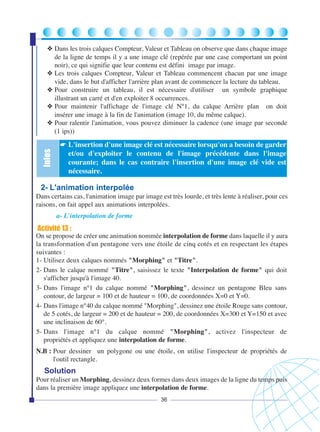 Infos

❖ Dans les trois calques Compteur, Valeur et Tableau on observe que dans chaque image
de la ligne de temps il y a une image clé (repérée par une case comportant un point
noir), ce qui signifie que leur contenu est défini image par image.
❖ Les trois calques Compteur, Valeur et Tableau commencent chacun par une image
vide, dans le but d'afficher l'arrière plan avant de commencer la lecture du tableau.
❖ Pour construire un tableau, il est nécessaire d'utiliser un symbole graphique
illustrant un carré et d'en exploiter 8 occurrences.
❖ Pour maintenir l'affichage de l'image clé N°1, du calque Arrière plan on doit
insérer une image à la fin de l'animation (image 10, du même calque).
❖ Pour ralentir l'animation, vous pouvez diminuer la cadence (une image par seconde
(1 ips))
☛ L'insertion d'une image clé est nécessaire lorsqu'on a besoin de garder

et/ou d'exploiter le contenu de l'image précédente dans l'image
courante; dans le cas contraire l'insertion d'une image clé vide est
nécessaire.

2- L'animation interpolée
Dans certains cas, l'animation image par image est très lourde, et très lente à réaliser, pour ces
raisons, on fait appel aux animations interpolées.
a- L'interpolation de forme

Activité 13 :
On se propose de créer une animation nommée interpolation de forme dans laquelle il y aura
la transformation d'un pentagone vers une étoile de cinq cotés et en respectant les étapes
suivantes :
1- Utilisez deux calques nommés "Morphing" et "Titre".
2- Dans le calque nommé "Titre", saisissez le texte "Interpolation de forme" qui doit
s'afficher jusqu'à l'image 40.
3- Dans l'image n°1 du calque nommé "Morphing", dessinez un pentagone Bleu sans
contour, de largeur = 100 et de hauteur = 100, de coordonnées X=0 et Y=0.
4- Dans l'image n°40 du calque nommé "Morphing", dessinez une étoile Rouge sans contour,
de 5 cotés, de largeur = 200 et de hauteur = 200, de coordonnées X=300 et Y=150 et avec
une inclinaison de 60°.
5- Dans l'image n°1 du calque nommé "Morphing", activez l'inspecteur de
propriétés et appliquez une interpolation de forme.
N.B : Pour dessiner un polygone ou une étoile, on utilise l'inspecteur de propriétés de
l'outil rectangle.

Solution
Pour réaliser un Morphing, dessinez deux formes dans deux images de la ligne du temps puis
dans la première image appliquez une interpolation de forme.
36

 