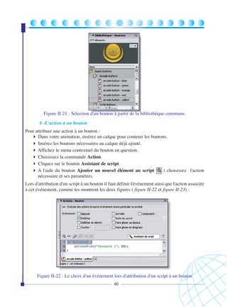 Figure II-21 : Sélection d'un bouton à partir de la bibliothèque commune.
b -L'action à un bouton
Pour attribuer une action à un bouton :
Dans votre animation, insérez un calque pour contenir les boutons.
Insérez les boutons nécessaires au calque déjà ajouté.
Affichez le menu contextuel du bouton en question.
Choisissez la commande Action.
Cliquez sur le bouton Assistant de script.
A l'aide du bouton Ajouter un nouvel élément au script ( ) choisissez l'action
nécessaire et ses paramètres.
Lors d'attribution d'un script à un bouton il faut définir l'événement ainsi que l'action associée
à cet événement, comme les montrent les deux figures ( figure II-22 et figure II-23) :

Figure II-22 : Le choix d'un événement lors d'attribution d'un script à un bouton
40

 